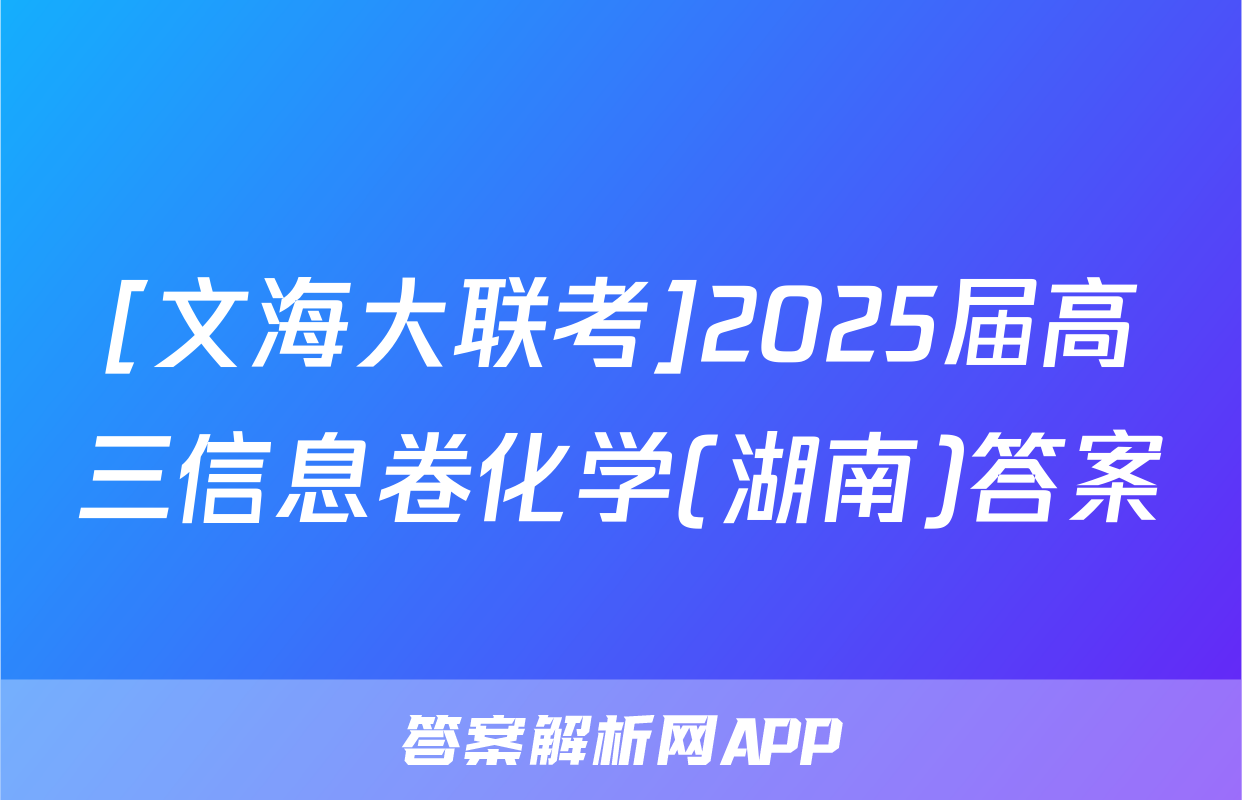 [文海大联考]2025届高三信息卷化学(湖南)答案