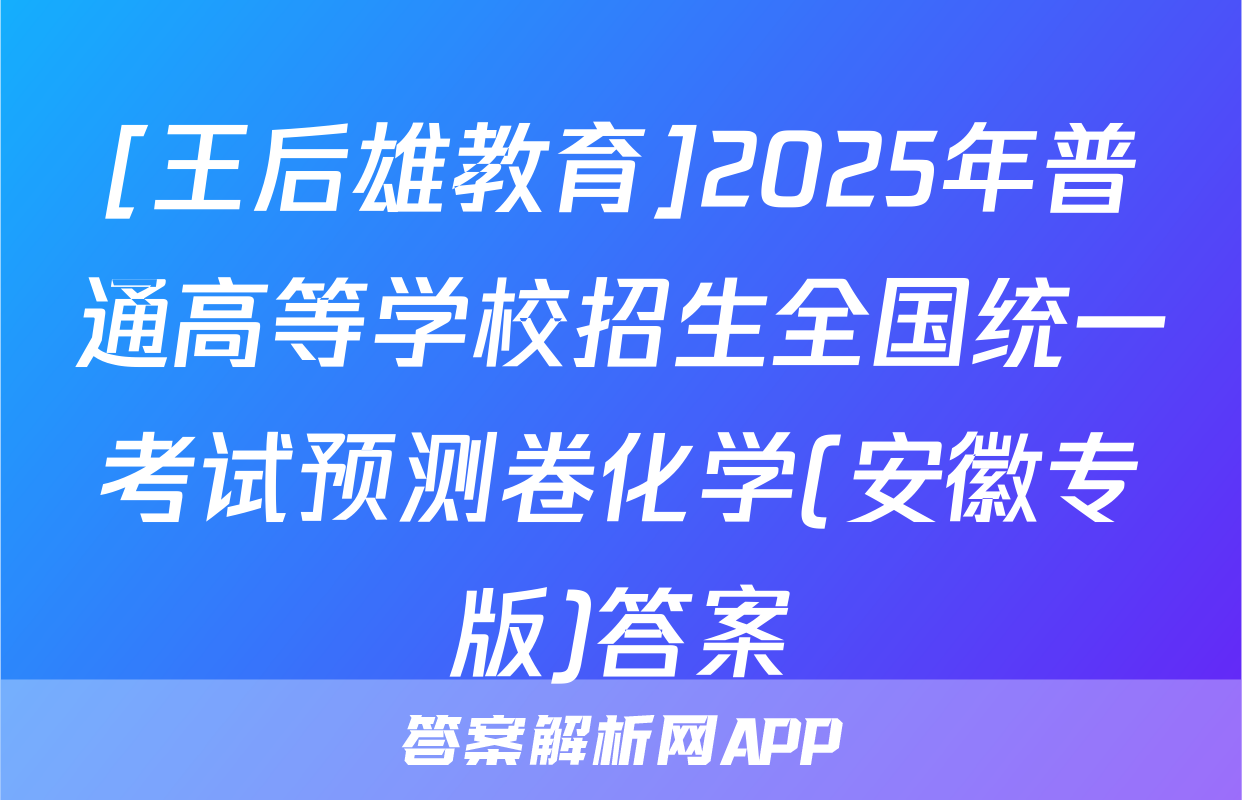 [王后雄教育]2025年普通高等学校招生全国统一考试预测卷化学(安徽专版)答案