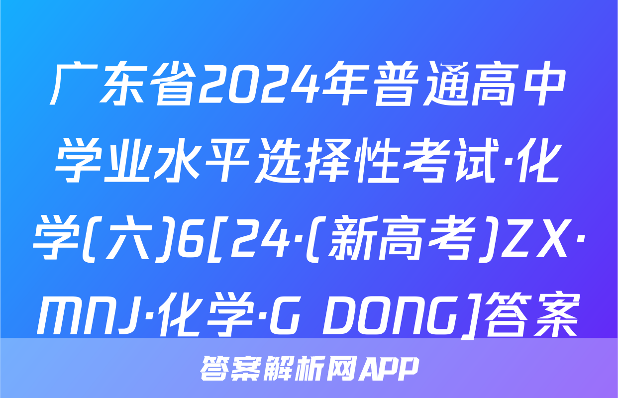 广东省2024年普通高中学业水平选择性考试·化学(六)6[24·(新高考)ZX·MNJ·化学·G DONG]答案
