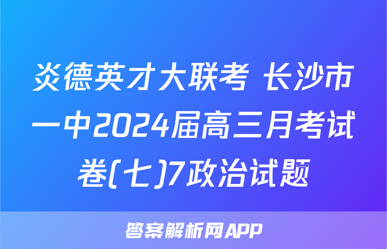 炎德英才大联考 长沙市一中2024届高三月考试卷(七)7政治试题